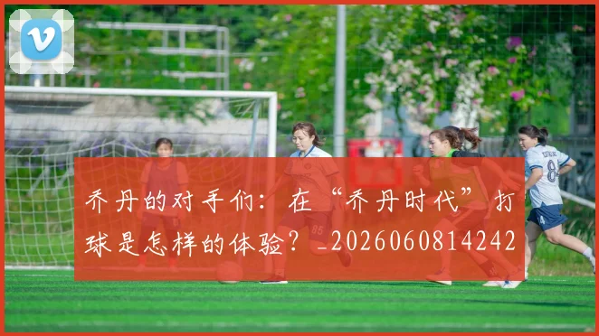 乔丹的对手们：在“乔丹时代”打球是怎样的体验？_20260608142421