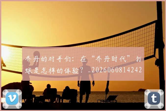 乔丹的对手们:在“乔丹时代”打球是怎样的体验?_20260608142421