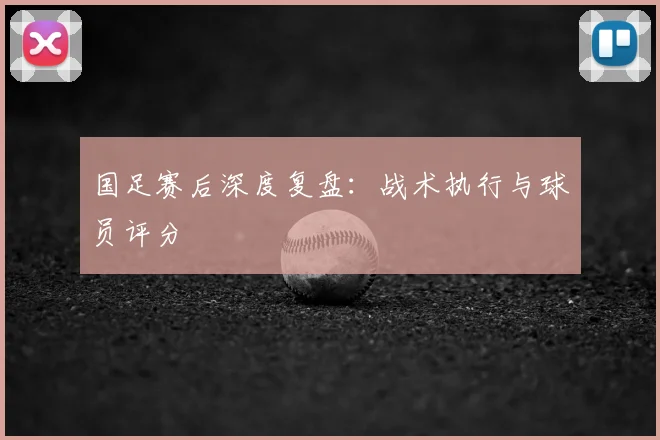 国足赛后深度复盘：战术执行与球员评分