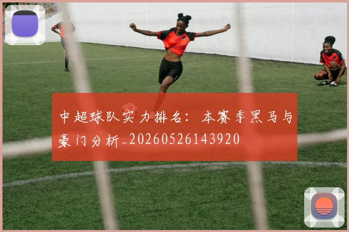 中超球队实力排名：本赛季黑马与豪门分析_20260526143920