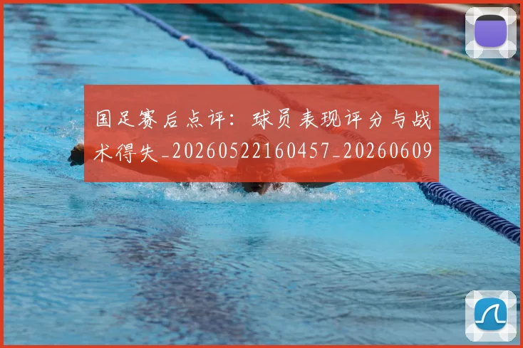 国足赛后点评：球员表现评分与战术得失_20260522160457_20260609132351