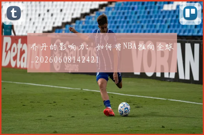 乔丹的影响力：如何将NBA推向全球_20260608142421