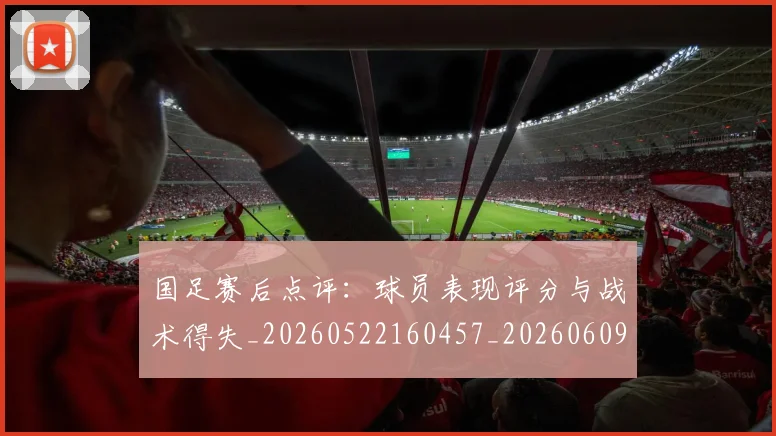 国足赛后点评：球员表现评分与战术得失_20260522160457_20260609132351