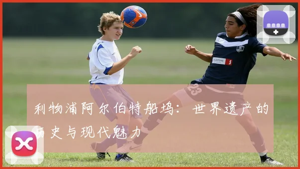 利物浦阿尔伯特船坞：世界遗产的历史与现代魅力