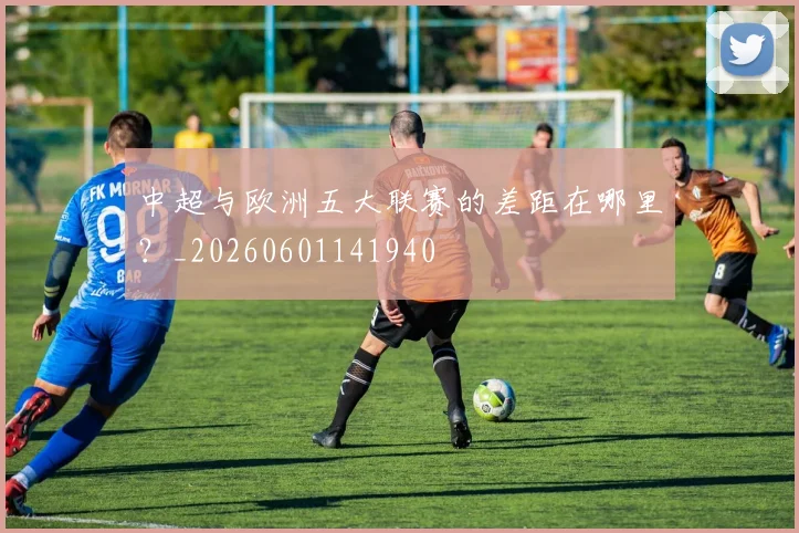 中超与欧洲五大联赛的差距在哪里？_20260601141940