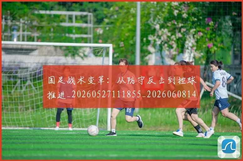 国足战术变革：从防守反击到控球推进_20260527111855_20260608142902