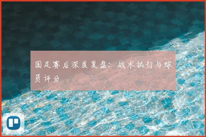 国足赛后深度复盘：战术执行与球员评分