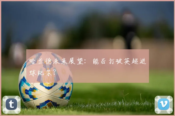 哈兰德未来展望：能否打破英超进球纪录？